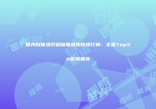 国内自体组织移植隆鼻医院排行榜：全国Top50医院推荐
