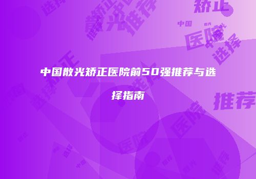 中国散光矫正医院前50强推荐与选择指南