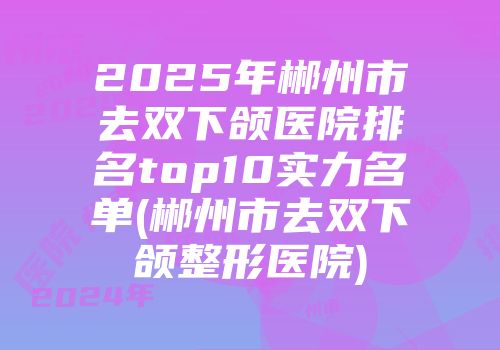 2025年郴州市去双下颌医院排名top10实力名单(郴州市去双下颌整形医院)