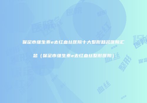 保定市维生素e去红血丝医院十大整形知名医院汇总（保定市维生素e去红血丝整形医院）