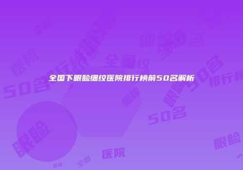 全国下眼睑细纹医院排行榜前50名解析