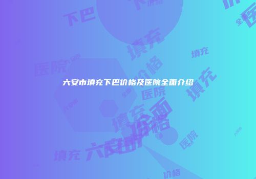 六安市填充下巴价格及医院全面介绍