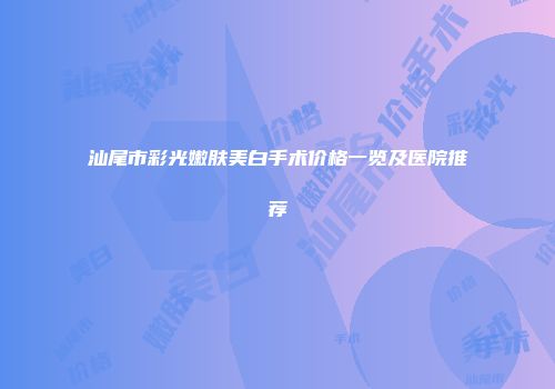 汕尾市彩光嫩肤美白手术价格一览及医院推荐