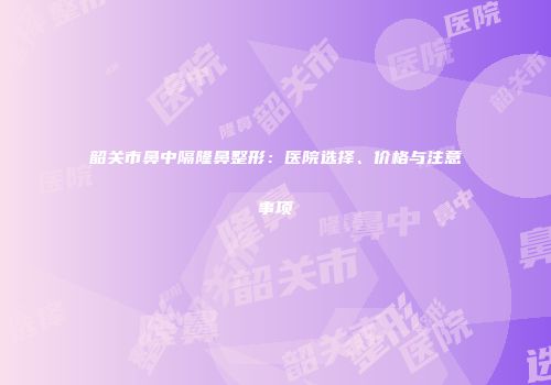 韶关市鼻中隔隆鼻整形：医院选择、价格与注意事项