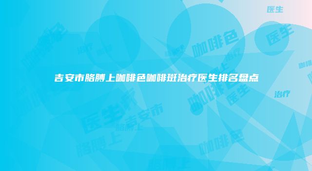 吉安市胳膊上咖啡色咖啡斑治疗医生排名盘点