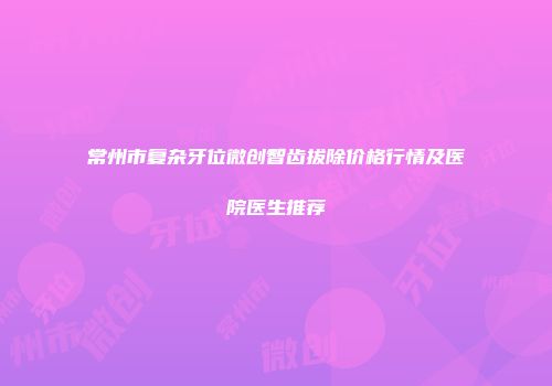 常州市复杂牙位微创智齿拔除价格行情及医院医生推荐