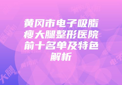 黄冈市电子吸脂瘦大腿整形医院前十名单及特色解析