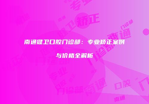 南通健卫口腔门诊部：专业矫正案例与价格全解析