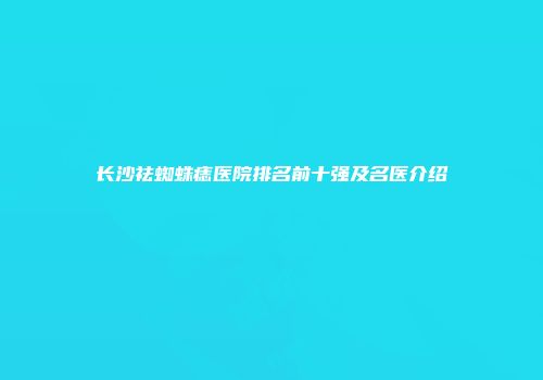 长沙祛蜘蛛痣医院排名前十强及名医介绍