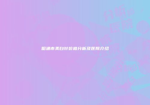 昭通市美白针价格分析及医院介绍