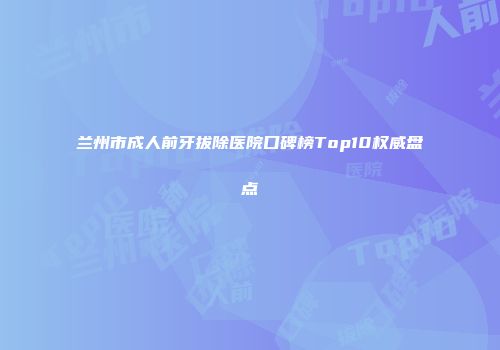 兰州市成人前牙拔除医院口碑榜Top10权威盘点