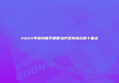 2025年赣州磨牙根管治疗医院排名前十盘点