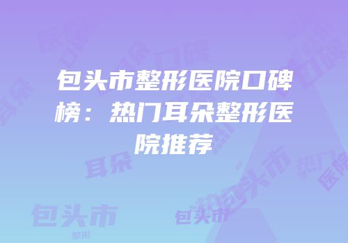 包头市整形医院口碑榜：热门耳朵整形医院推荐