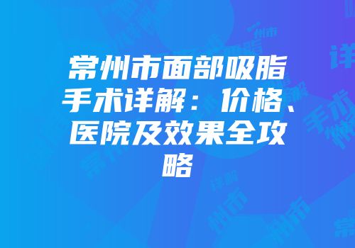 常州市面部吸脂手术详解：价格、医院及效果全攻略