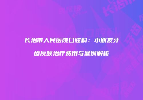 长治市人民医院口腔科：小朋友牙齿反颌治疗费用与案例解析