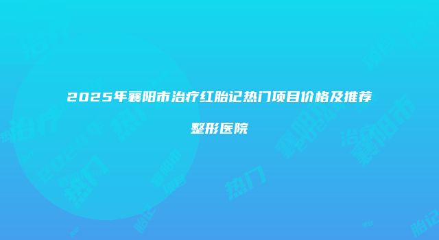 2025年襄阳市治疗红胎记热门项目价格及推荐整形医院