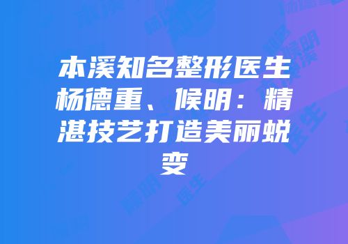 本溪知名整形医生杨德重、候明：精湛技艺打造美丽蜕变