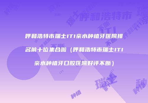 呼和浩特市瑞士ITI亲水种植牙医院排名前十位集合啦（呼和浩特市瑞士ITI亲水种植牙口腔医院好评不断）