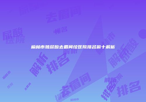 榆林市玻尿酸去眉间纹医院排名前十解析