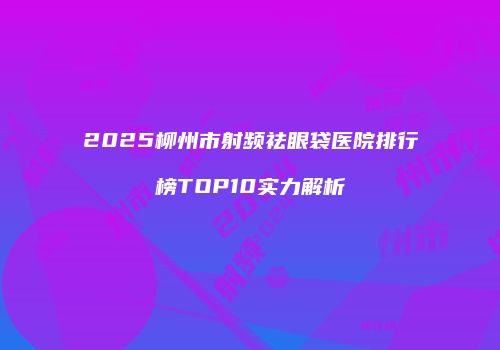 2025柳州市射频祛眼袋医院排行榜TOP10实力解析