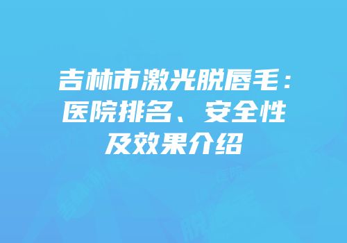 吉林市激光脱唇毛：医院排名、安全性及效果介绍