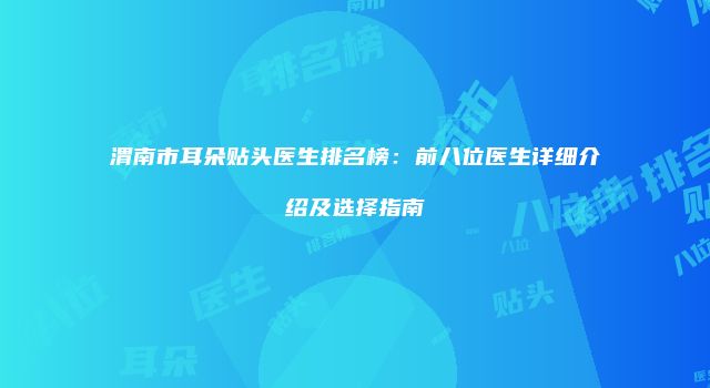 渭南市耳朵贴头医生排名榜：前八位医生详细介绍及选择指南