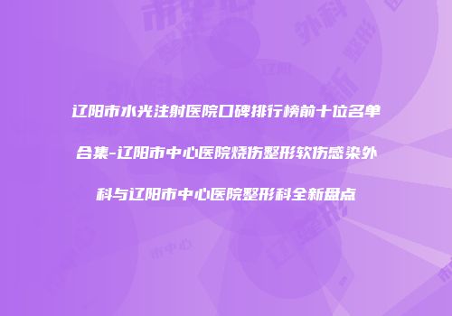 辽阳市水光注射医院口碑排行榜前十位名单合集-辽阳市中心医院烧伤整形软伤感染外科与辽阳市中心医院整形科全新盘点