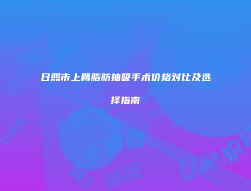 日照市上臂脂肪抽吸手术价格对比及选择指南