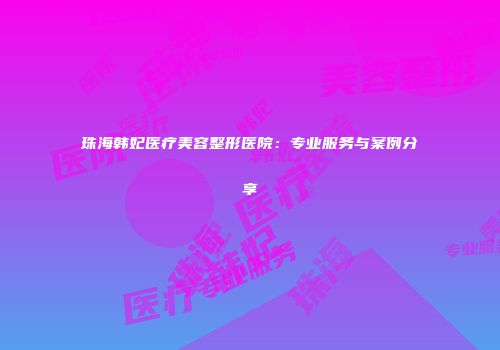 珠海韩妃医疗美容整形医院：专业服务与案例分享