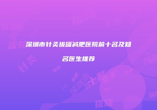 深圳市针灸拔罐减肥医院前十名及知名医生推荐