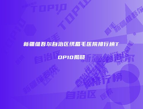 新疆维吾尔自治区绣眉毛医院排行榜TOP10揭晓