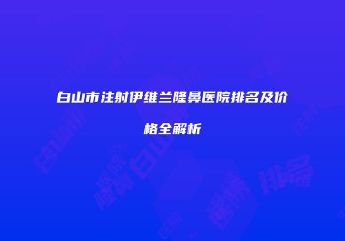 白山市注射伊维兰隆鼻医院排名及价格全解析