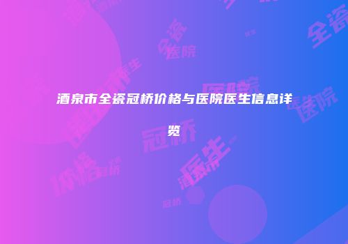 酒泉市全瓷冠桥价格与医院医生信息详览