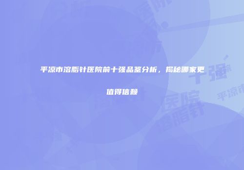 平凉市溶脂针医院前十强品鉴分析，揭秘哪家更值得信赖