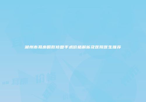 湖州市耳廓畸形修复手术价格解析及医院医生推荐