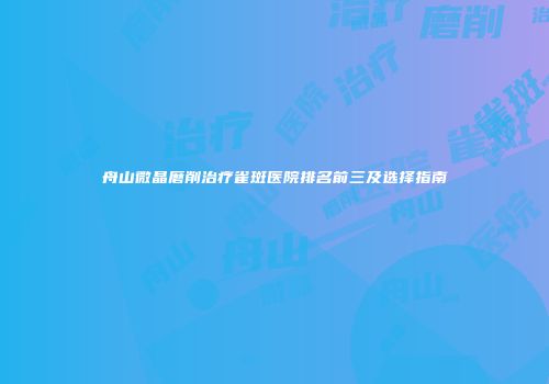 舟山微晶磨削治疗雀斑医院排名前三及选择指南