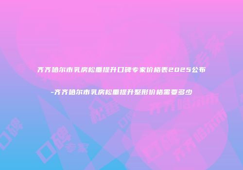 齐齐哈尔市乳房松垂提升口碑专家价格表2025公布-齐齐哈尔市乳房松垂提升整形价格需要多少