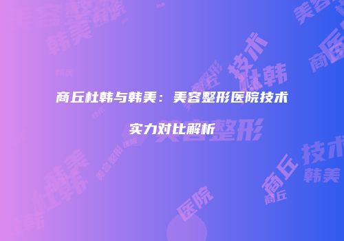 商丘杜韩与韩美：美容整形医院技术实力对比解析