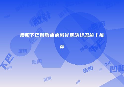 岳阳下巴凹陷疤痕微针医院排名前十推荐