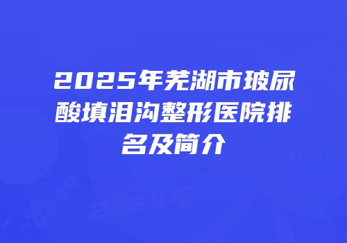 2025年芜湖市玻尿酸填泪沟整形医院排名及简介