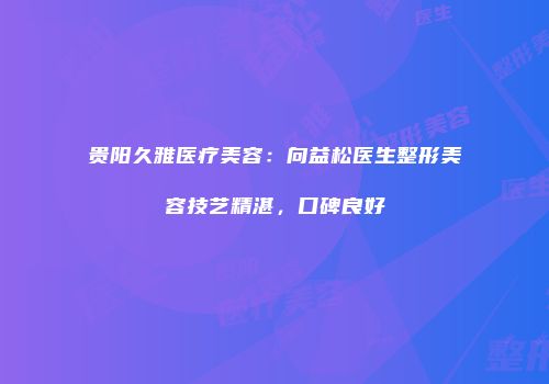 贵阳久雅医疗美容：向益松医生整形美容技艺精湛，口碑良好
