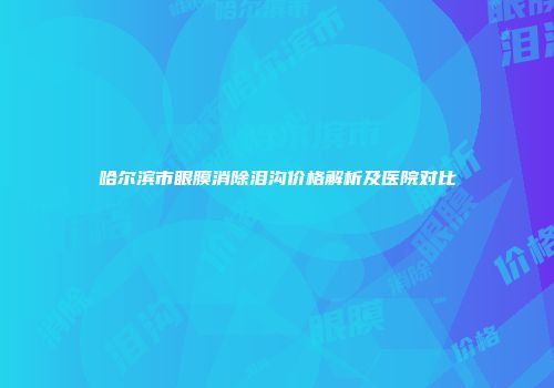 哈尔滨市眼膜消除泪沟价格解析及医院对比
