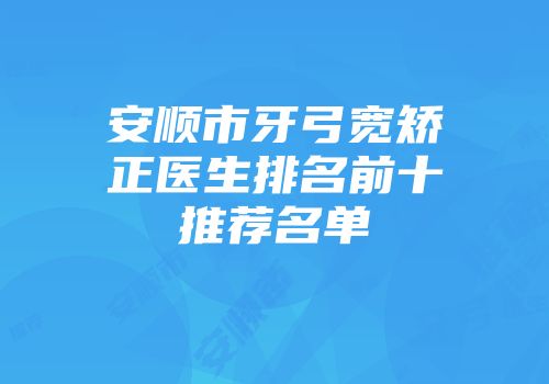 安顺市牙弓宽矫正医生排名前十推荐名单