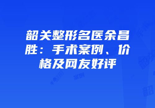 韶关整形名医余昌胜：手术案例、价格及网友好评