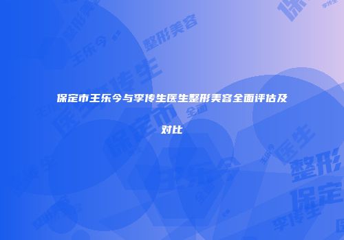 保定市王乐今与李传生医生整形美容全面评估及对比