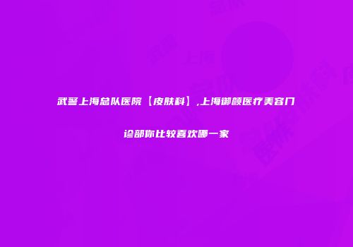 武警上海总队医院【皮肤科】,上海御颜医疗美容门诊部你比较喜欢哪一家