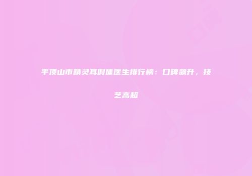 平顶山市精灵耳假体医生排行榜：口碑飙升，技艺高超