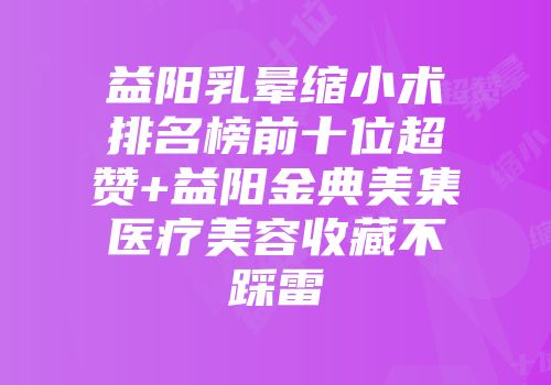 益阳乳晕缩小术排名榜前十位超赞+益阳金典美集医疗美容收藏不踩雷