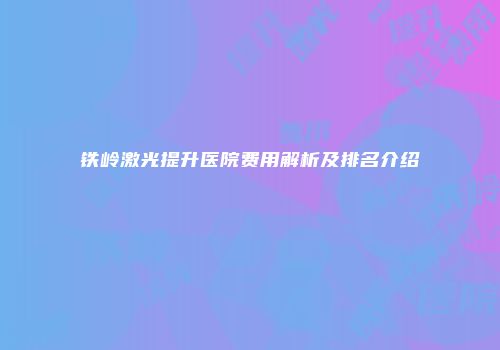 铁岭激光提升医院费用解析及排名介绍