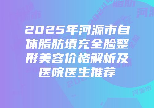 2025年河源市自体脂肪填充全脸整形美容价格解析及医院医生推荐